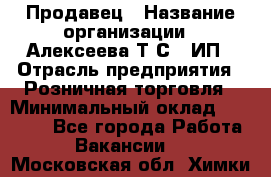 Продавец › Название организации ­ Алексеева Т.С., ИП › Отрасль предприятия ­ Розничная торговля › Минимальный оклад ­ 12 000 - Все города Работа » Вакансии   . Московская обл.,Химки г.